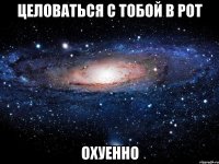 целоваться с тобой в рот охуенно