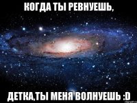 когда ты ревнуешь, детка,ты меня волнуешь :d