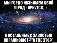 мы гордо называем свой город - иркутск, а остальные с завистью спрашивают - "а где это?"