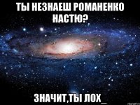 ты незнаеш романенко настю? значит,ты лох_