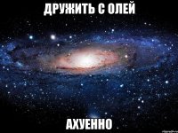 дружить с олей ахуенно