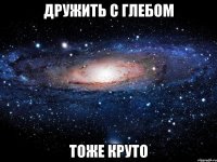 дружить с глебом тоже круто