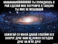 ааааааааайййййййй ты попадаешь в рай сделай мне погромче я танцую ты мне не мешаааай зажигай со мной давай спалим все вокруг драг нам не нужен сегодня драг на м не друг