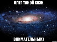 олег такой хихи внимательный)