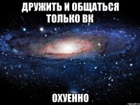 дружить и общаться только вк охуенно