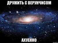 дружить с верунчисом ахуенно