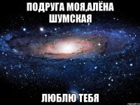 подруга моя,алёна шумская люблю тебя