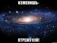 изменишь- отрежу хуй!