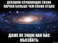 девушки слушающие своих парней больше чем своих отцов даже не знаю как вас обозвать