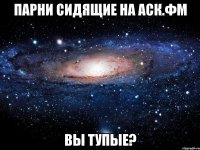 парни сидящие на аск.фм вы тупые?