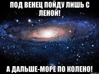 под венец пойду лишь с леной! а дальше-море по колено!