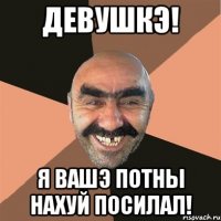 девушкэ! я вашэ потны нахуй посилал!