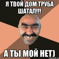 я твой дом труба шатал!!! а ты мой нет)