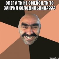 олег а ти не смейся.ти то закрил холодильник??? 