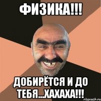 физика!!! добирётся и до тебя...хахаха!!!