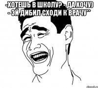 -хотешь в школу? - да хочу) - эй дибил сходи к врачу** 