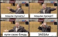 пошли пускать! пошли пускат! купи свою блядь ЗАЕБАл