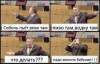 Соболь пьёт рево там пиво там,водку там что делать??? надо звонить бабушке! ! !