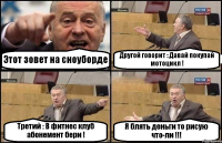 Этот зовет на сноуборде Другой говорит : Давай покупай мотоцикл ! Третий : В фитнес клуб абонемент бери ! Я блять деньги то рисую что-ли !!!