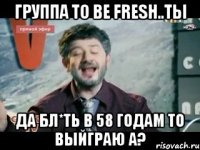 группа to be fresh..ты да бл*ть в 58 годам то выйграю а?