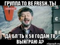 группа to be fresh..ты да бл*ть к 58 годам то выйграю а?