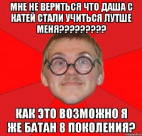 мне не вериться что даша с катей стали учиться лутше меня??? как это возможно я же батан 8 поколения?