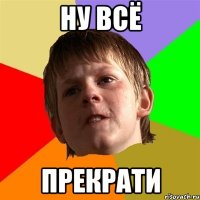 ну всё прекрати