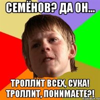 семёнов? да он... троллит всех, сука! троллит, понимаете?!