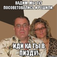 вадим, мы тут посоветовались и решили- иди ка ты в пизду!