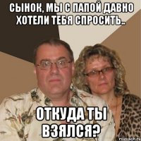 сынок, мы с папой давно хотели тебя спросить.. откуда ты взялся?