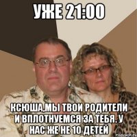 уже 21:00 ксюша,мы твои родители и вплотнуемся за тебя. у нас же не 10 детей