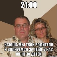 21:00 ксюша,мы твои родители и волнуемся за тебя. у нас же не 10 детей