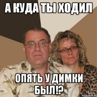 а куда ты ходил опять у димки был!?