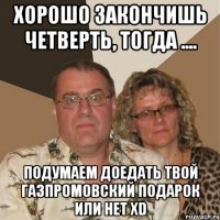 хорошо закончишь четверть, тогда .... подумаем доедать твой газпромовский подарок или нет xd