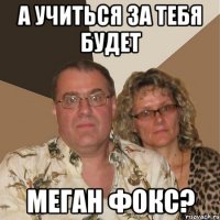 а учиться за тебя будет меган фокс?