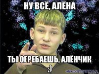 ну всё, алёна ты огребаешь, алёнчик ;)