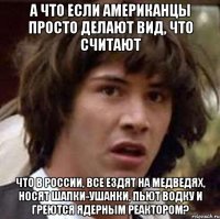 а что если американцы просто делают вид, что считают что в россии, все ездят на медведях, носят шапки-ушанки, пьют водку и греются ядерным реактором?