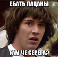 ебать пацаны там че серега?