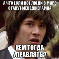 а что если все люди в мире станут менеджерами? кем тогда управлять?