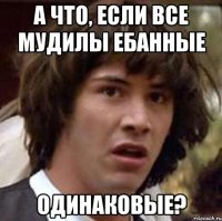 а что, если все мудилы ебанные одинаковые?