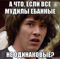 а что, если все мудилы ебанные не одинаковые?