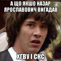 а що якшо назар ярославович вигадав хгву і скс