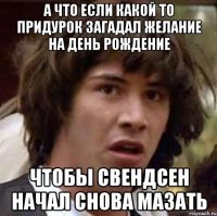 а что если какой то придурок загадал желание на день рождение чтобы свендсен начал снова мазать