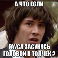 а что если гауса засунусь головой в толчёк ?