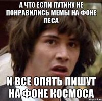 а что если путину не понравились мемы на фоне леса и все опять пишут на фоне космоса