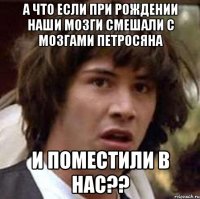 а что если при рождении наши мозги смешали с мозгами петросяна и поместили в нас??