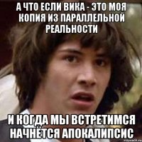 а что если вика - это моя копия из параллельной реальности и когда мы встретимся начнётся апокалипсис