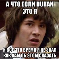 а что если duran это я и все это время я не знал как вам об этом сказать