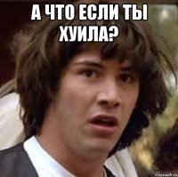 а что если ты хуила? 