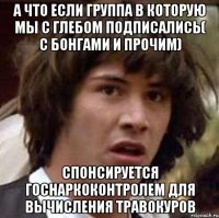 а что если группа в которую мы с глебом подписались( с бонгами и прочим) спонсируется госнаркоконтролем для вычисления травокуров